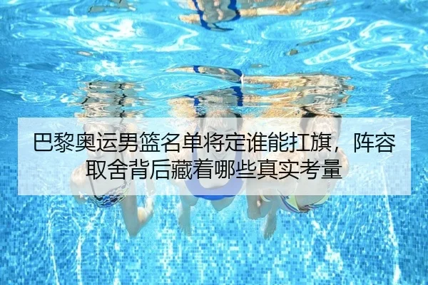 巴黎奥运男篮名单将定谁能扛旗，阵容取舍背后藏着哪些真实考量