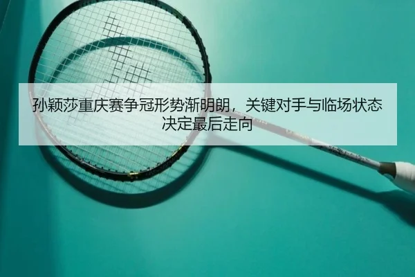 孙颖莎重庆赛争冠形势渐明朗，关键对手与临场状态决定最后走向